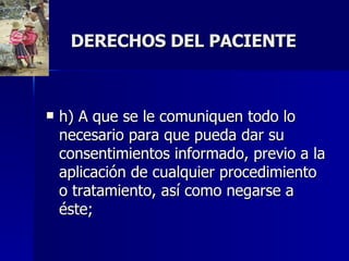 DERECHOS DEL PACIENTE h) A que se le comuniquen todo lo necesario para que pueda dar su consentimientos informado, previo a la aplicación de cualquier procedimiento o tratamiento, así como negarse a éste;  