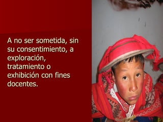 A no ser sometida, sin su consentimiento, a exploración, tratamiento o exhibición con fines docentes. 