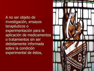A no ser objeto de investigación, ensayos terapéuticos o experimentación para la aplicación de medicamentos o tratamientos sin ser debidamente informada sobre la condición experimental de éstos, 