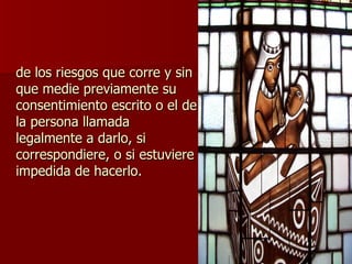 de los riesgos que corre y sin que medie previamente su consentimiento escrito o el de la persona llamada legalmente a darlo, si correspondiere, o si estuviere impedida de hacerlo. 
