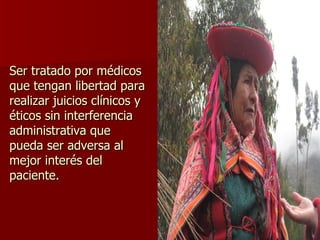 Ser tratado por médicos que tengan libertad para realizar juicios clínicos y éticos sin interferencia administrativa que pueda ser adversa al mejor interés del paciente. 