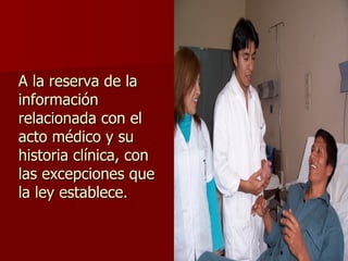 A la reserva de la información relacionada con el acto médico y su historia clínica, con las excepciones que la ley establece. 