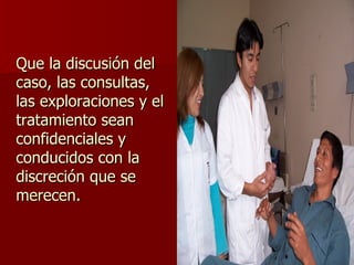 Que la discusión del caso, las consultas, las exploraciones y el tratamiento sean confidenciales y conducidos con la discreción que se merecen. 