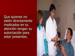 Que quienes no estén directamente implicados en su atención tengan su autorización para estar presentes. 
