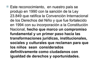 Este reconocimiento,  en nuestro país se produjo en 1990 con la sanción de la Ley 23.849 que ratifica la Convención Internacional de los Derechos del Niño y que fue fortalecido en 1994 con su incorporación a la Constitución Nacional,  hecho que marco un compromiso fundamental y un primer paso hacia las transformaciones jurídicas, institucionales, sociales y culturales que reclaman para que los niños  sean  considerados definitivamente como ciudadanos con igualdad de derechos y oportunidades. 