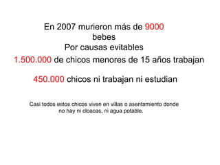 En 2007 murieron más de  9000  bebes Por causas evitables 1.500.000  de chicos menores de 15 años trabajan 450.000  chicos ni trabajan ni estudian Casi todos estos chicos viven en villas o asentamiento donde  no hay ni cloacas, ni agua potable.  
