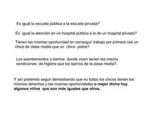 Es igual la escuela pública a la escuela privada? Es  igual la atención en un hospital público a la de un hospital privado? Tienen las mismas oportunidad en conseguir trabajo por primera ves un chico de clase media que un  chico  pobre? Los asentamientos o barrios  donde viven tienen las misma condiciones  de higiene que los barrios de la clase media?. Y así podemos seguir demostrando que no todos los chicos tienen los mismos derechos y las mismas oportunidades  o mejor dicho hay algunos niños  que son más iguales que otros. 