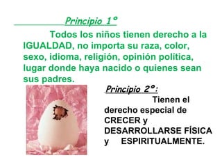 Principio 1º   Todos los niños tienen derecho a la IGUALDAD, no importa su raza, color, sexo, idioma, religión, opinión política, lugar donde haya nacido o quienes sean sus padres. Principio 2º:   Tienen el derecho especial de   CRECER y DESARROLLARSE FÍSICA  y  ESPIRITUALMENTE. 