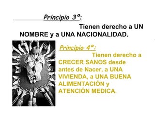 Principio 3º :   Tienen derecho a UN NOMBRE y a UNA NACIONALIDAD. Principio 4º:   Tienen derecho a CRECER SANOS desde antes de Nacer, a UNA VIVIENDA, a UNA BUENA ALIMENTACIÓN y ATENCIÓN MEDICA. 