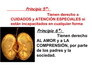 Principio 5º:    Tienen derecho a CUIDADOS y ATENCIÓN ESPECIALES si están incapacitados en cualquier forma Principio 6º:    Tienen derecho AL AMOR y a LA COMPRENSIÓN, por parte de los padres y la sociedad. 