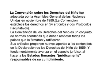 La Convención sobre los Derechos del Niño  fue adoptada por la Asamblea General de las Naciones Unidas en noviembre de 1989.(La Convención establece los derechos en 54 artículos y dos Protocolos Facultativos).  La Convención de los Derechos del Niño es un conjunto de normas acordadas que deben respetar todos los países que la firmaron y ratificaron. Sus artículos proponen nuevos aportes a los contenidos en la Declaración de los Derechos del Niño de 1959. Y fundamentalmente avanza en el aspecto jurídico, al hacer a los  Estados firmantes "jurídicamente" responsables de su cumplimiento. 