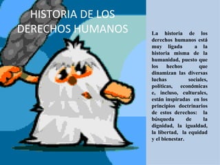 HISTORIA DE LOS DERECHOS HUMANOS La historia de los derechos humanos est á  muy ligada  a la historia misma de la humanidad, puesto que los hechos  que dinamizan las diversas luchas sociales, pol í ticas,  econ ó micas e, incluso, culturales, est á n inspiradas  en los principios doctrinarios de estos derechos:  la b ú squeda de la dignidad, la igualdad, la libertad,  la equidad y el bienestar.  