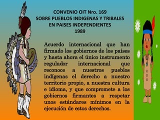 CONVENIO OIT Nro. 169 SOBRE PUEBLOS INDIGENAS Y TRIBALES EN PAISES INDEPENDIENTES 1989 Acuerdo internacional que han firmado los gobiernos de los países y hasta ahora el único instrumento regulador internacional que reconoce a nuestros pueblos indígenas el derecho a nuestro territorio propio, a nuestra cultura e idioma, y que compromete a los gobiernos firmantes a respetar unos estándares mínimos en la ejecución de estos derechos. 