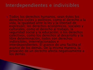  Todos los derechos humanos, sean éstos los
derechos civiles y políticos, como el derecho a la
vida, la igualdad ante la ley y la libertad de
expresión; los derechos económicos, sociales y
culturales, como el derecho al trabajo, la
seguridad social y la educación; o los derechos
colectivos, como los derechos al desarrollo y la
libre determinación, todos son derechos
indivisibles, interrelacionados e
interdependientes. El avance de uno facilita el
avance de los demás. De la misma manera, la
privación de un derecho afecta negativamente a
los demás.
 