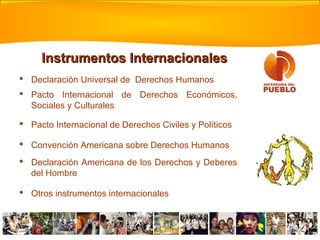 Instrumentos Internacionales
 Declaración Universal de Derechos Humanos
 Pacto Internacional de Derechos Económicos,
  Sociales y Culturales

 Pacto Internacional de Derechos Civiles y Políticos

 Convención Americana sobre Derechos Humanos
 Declaración Americana de los Derechos y Deberes
  del Hombre

 Otros instrumentos internacionales
 