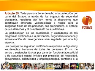 Artículo 55:Artículo 55: Toda persona tiene derecho a la protección por
parte del Estado, a través de los órganos de seguridad
ciudadana, regulados por ley, frente a situaciones que
constituyan amenaza, vulnerabilidad o riesgo para la
integridad física de las personas, sus propiedades, el disfrute
de sus derechos y el cumplimiento de sus deberes.
La participación de los ciudadanos y ciudadanas en los
programas destinados a la prevención, seguridad ciudadana y
administración de emergencias será regulada por una ley
especial.
Los cuerpos de seguridad del Estado respetarán la dignidad y
los derechos humanos de todas las personas. El uso de
armas o sustancias tóxicas por parte del funcionariado policial
y de seguridad estará limitado por principios de necesidad,
conveniencia, oportunidad y proporcionalidad, conforme a la
ley.
 