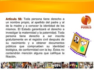 Artículo 56:Artículo 56: Toda persona tiene derecho a
un nombre propio, al apellido del padre y al
de la madre y a conocer la identidad de los
mismos. El Estado garantizará el derecho a
investigar la maternidad y la paternidad. Toda
persona tiene derecho a ser inscrita
gratuitamente en el registro civil después de
su nacimiento y a obtener documentos
públicos que comprueben su identidad
biológica, de conformidad con la ley. Éstos no
contendrán mención alguna que califique la
filiación.
 