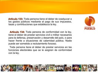 Artículo 133:Artículo 133: Toda persona tiene el deber de coadyuvar a
los gastos públicos mediante el pago de sus impuestos,
tasas y contribuciones que establezca la ley.
Artículo 134:Artículo 134: TToda persona de conformidad con la ley,
tiene el deber de prestar servicios civil o militar necesarios
para la defensa, preservación y desarrollo del país, o para
hacer frente a situaciones de calamidad pública. Nadie
puede ser sometido a reclutamiento forzoso.
Toda persona tiene el deber de prestar servicios en las
funciones electorales que se le asignen de conformidad
con la ley.
 