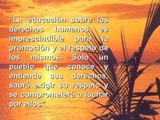 ““La educación sobre losLa educación sobre los
derechos humanos esderechos humanos es
imprescindible para laimprescindible para la
promoción y el respeto depromoción y el respeto de
los mismos. Sólo unlos mismos. Sólo un
pueblo que conoce ypueblo que conoce y
entiende sus derechos,entiende sus derechos,
sabrá exigir su respeto ysabrá exigir su respeto y
se comprometerá a lucharse comprometerá a luchar
por ellospor ellos””
 