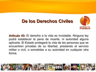 Artículo 43:Artículo 43: El derecho a la vida es inviolable. Ninguna ley
podrá establecer la pena de muerte, ni autoridad alguna
aplicarla. El Estado protegerá la vida de las personas que se
encuentren privadas de su libertad, prestando el servicio
militar o civil, o sometidas a su autoridad en cualquier otra
forma.
De los Derechos CivilesDe los Derechos Civiles
 