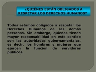 ¿QUIÉNES ESTÁN OBLIGADOS A 
¿QUIÉNES ESTÁN OBLIGADOS A 
RESPETAR LOS DERECHOS HUMANOS? 
RESPETAR LOS DERECHOS HUMANOS? 
Todos estamos obligados a respetar los 
Derechos Humanos de las demás 
personas. Sin embargo, quienes tienen 
mayor responsabilidad en este sentido 
son las autoridades gubernamentales, 
es decir, los hombres y mujeres que 
ejercen la función de servidores 
públicos. 
 