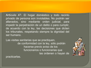 AArrttííccuulloo 4477:: El hogar doméstico y todo recinto 
privado de persona son inviolables. No podrán ser 
allanados, sino mediante orden judicial, para 
impedir la perpetración de un delito o para cumplir, 
de acuerdo con la ley, las decisiones que dicten 
los tribunales, respetando siempre la dignidad del 
ser humano. 
Las visitas sanitarias que se practiquen, 
de conformidad con la ley, sólo podrán 
hacerse previo aviso de los 
funcionarios o funcionarias que 
las ordenen o hayan de 
practicarlas. 
 