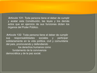 AArrttííccuulloo 113311:: Toda persona tiene el deber de cumplir 
y acatar esta Constitución, las leyes y los demás 
actos que en ejercicio de sus funciones dicten los 
órganos del Poder Público. 
AArrttííccuulloo 113322:: Toda persona tiene el deber de cumplir 
sus responsabilidades sociales y participar 
solidariamente en la vida política, civil y comunitaria 
del país, promoviendo y defendiendo 
los derechos humanos como 
fundamento de la convivencia 
democrática y de la paz social. 
 