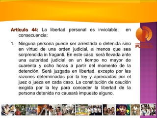 Artículo 44:Artículo 44: La libertad personal es inviolable; en
consecuencia:
1. Ninguna persona puede ser arrestada o detenida sino
en virtud de una orden judicial, a menos que sea
sorprendida in fraganti. En este caso, será llevada ante
una autoridad judicial en un tiempo no mayor de
cuarenta y ocho horas a partir del momento de la
detención. Será juzgada en libertad, excepto por las
razones determinadas por la ley y apreciadas por el
juez o jueza en cada caso. La constitución de caución
exigida por la ley para conceder la libertad de la
persona detenida no causará impuesto alguno.
 