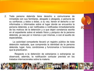 2. Toda persona detenida tiene derecho a comunicarse de
inmediato con sus familiares, abogado o abogada, o persona de
su confianza; y éstos o éstas, a su vez, tienen el derecho a ser
informados o informadas sobre el lugar donde se encuentra la
persona detenida; a ser notificados o notificadas inmediatamente
de los motivos de la detención y a que dejen constancia escrita
en el expediente sobre el estado físico y psíquico de la persona
detenida, ya sea por sí mismos o por mismas, o con el auxilio de
especialistas.
La autoridad competente llevará un registro público de toda
detención realizada, que comprenda la identidad de la persona
detenida, lugar, hora, condiciones y funcionarios o funcionarias
que la practicaron.
Respecto a la detención de extranjeros o extranjeras se
observará, además, la notificación consular prevista en los
tratados internacionales sobre la materia.
 