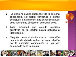 2. La pena no puede trascender de la persona
condenada. No habrá condenas a penas
perpetuas o infamantes. Las penas privativas
de la libertad no excederán de treinta años.
3. Toda autoridad que ejecute medidas
privativas de la libertad estará obligada a
identificarse.
4. Ninguna persona continuará en detención
después de dictada orden de excarcelación
por la autoridad competente, o una vez
cumplida la pena impuesta.
 