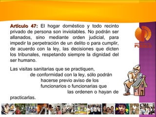Artículo 47:Artículo 47: El hogar doméstico y todo recinto
privado de persona son inviolables. No podrán ser
allanados, sino mediante orden judicial, para
impedir la perpetración de un delito o para cumplir,
de acuerdo con la ley, las decisiones que dicten
los tribunales, respetando siempre la dignidad del
ser humano.
Las visitas sanitarias que se practiquen,
de conformidad con la ley, sólo podrán
hacerse previo aviso de los
funcionarios o funcionarias que
las ordenen o hayan de
practicarlas.
 