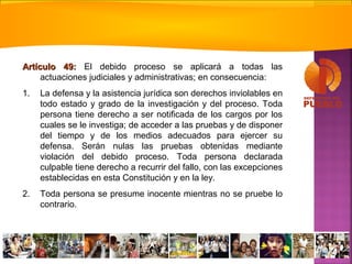 Artículo 49:Artículo 49: El debido proceso se aplicará a todas las
actuaciones judiciales y administrativas; en consecuencia:
1. La defensa y la asistencia jurídica son derechos inviolables en
todo estado y grado de la investigación y del proceso. Toda
persona tiene derecho a ser notificada de los cargos por los
cuales se le investiga; de acceder a las pruebas y de disponer
del tiempo y de los medios adecuados para ejercer su
defensa. Serán nulas las pruebas obtenidas mediante
violación del debido proceso. Toda persona declarada
culpable tiene derecho a recurrir del fallo, con las excepciones
establecidas en esta Constitución y en la ley.
2. Toda persona se presume inocente mientras no se pruebe lo
contrario.
 