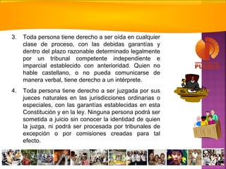 3. Toda persona tiene derecho a ser oída en cualquier
clase de proceso, con las debidas garantías y
dentro del plazo razonable determinado legalmente
por un tribunal competente independiente e
imparcial establecido con anterioridad. Quien no
hable castellano, o no pueda comunicarse de
manera verbal, tiene derecho a un intérprete.
4. Toda persona tiene derecho a ser juzgada por sus
jueces naturales en las jurisdicciones ordinarias o
especiales, con las garantías establecidas en esta
Constitución y en la ley. Ninguna persona podrá ser
sometida a juicio sin conocer la identidad de quien
la juzga, ni podrá ser procesada por tribunales de
excepción o por comisiones creadas para tal
efecto.
 