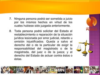 7. Ninguna persona podrá ser sometida a juicio
por los mismos hechos en virtud de los
cuales hubiese sido juzgada anteriormente.
8. Toda persona podrá solicitar del Estado el
restablecimiento o reparación de la situación
jurídica lesionada por error judicial, retardo u
omisión injustificados. Queda a salvo el
derecho del o de la particular de exigir la
responsabilidad del magistrado o de la
magistrada, del juez o de la jueza; y el
derecho del Estado de actuar contra éstos o
éstas.
 