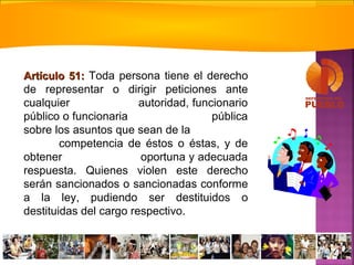 Artículo 51:Artículo 51: Toda persona tiene el derecho
de representar o dirigir peticiones ante
cualquier autoridad, funcionario
público o funcionaria pública
sobre los asuntos que sean de la
competencia de éstos o éstas, y de
obtener oportuna y adecuada
respuesta. Quienes violen este derecho
serán sancionados o sancionadas conforme
a la ley, pudiendo ser destituidos o
destituidas del cargo respectivo.
 