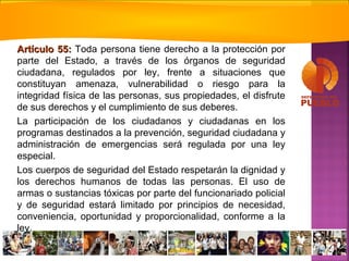 Artículo 55:Artículo 55: Toda persona tiene derecho a la protección por
parte del Estado, a través de los órganos de seguridad
ciudadana, regulados por ley, frente a situaciones que
constituyan amenaza, vulnerabilidad o riesgo para la
integridad física de las personas, sus propiedades, el disfrute
de sus derechos y el cumplimiento de sus deberes.
La participación de los ciudadanos y ciudadanas en los
programas destinados a la prevención, seguridad ciudadana y
administración de emergencias será regulada por una ley
especial.
Los cuerpos de seguridad del Estado respetarán la dignidad y
los derechos humanos de todas las personas. El uso de
armas o sustancias tóxicas por parte del funcionariado policial
y de seguridad estará limitado por principios de necesidad,
conveniencia, oportunidad y proporcionalidad, conforme a la
ley.
 