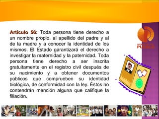 Artículo 56:Artículo 56: Toda persona tiene derecho a
un nombre propio, al apellido del padre y al
de la madre y a conocer la identidad de los
mismos. El Estado garantizará el derecho a
investigar la maternidad y la paternidad. Toda
persona tiene derecho a ser inscrita
gratuitamente en el registro civil después de
su nacimiento y a obtener documentos
públicos que comprueben su identidad
biológica, de conformidad con la ley. Éstos no
contendrán mención alguna que califique la
filiación.
 