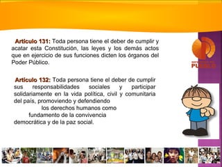 Artículo 132:Artículo 132: Toda persona tiene el deber de cumplir
sus responsabilidades sociales y participar
solidariamente en la vida política, civil y comunitaria
del país, promoviendo y defendiendo
los derechos humanos como
fundamento de la convivencia
democrática y de la paz social.
Artículo 131:Artículo 131: Toda persona tiene el deber de cumplir y
acatar esta Constitución, las leyes y los demás actos
que en ejercicio de sus funciones dicten los órganos del
Poder Público.
 