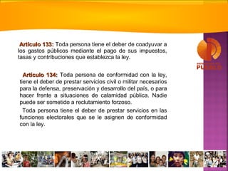Artículo 133:Artículo 133: Toda persona tiene el deber de coadyuvar a
los gastos públicos mediante el pago de sus impuestos,
tasas y contribuciones que establezca la ley.
Artículo 134:Artículo 134: TToda persona de conformidad con la ley,
tiene el deber de prestar servicios civil o militar necesarios
para la defensa, preservación y desarrollo del país, o para
hacer frente a situaciones de calamidad pública. Nadie
puede ser sometido a reclutamiento forzoso.
Toda persona tiene el deber de prestar servicios en las
funciones electorales que se le asignen de conformidad
con la ley.
 
