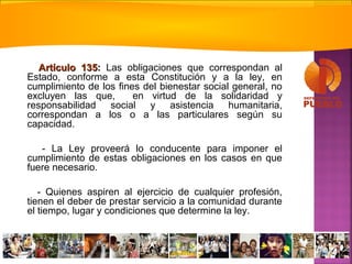 Artículo 135Artículo 135:: Las obligaciones que correspondan al
Estado, conforme a esta Constitución y a la ley, en
cumplimiento de los fines del bienestar social general, no
excluyen las que, en virtud de la solidaridad y
responsabilidad social y asistencia humanitaria,
correspondan a los o a las particulares según su
capacidad.
- La Ley proveerá lo conducente para imponer el
cumplimiento de estas obligaciones en los casos en que
fuere necesario.
- Quienes aspiren al ejercicio de cualquier profesión,
tienen el deber de prestar servicio a la comunidad durante
el tiempo, lugar y condiciones que determine la ley.
 