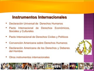  Declaración Universal de Derechos Humanos
 Pacto Internacional de Derechos Económicos,
Sociales y Culturales
 Pacto Internacional de Derechos Civiles y Políticos
 Convención Americana sobre Derechos Humanos
 Declaración Americana de los Derechos y Deberes
del Hombre
 Otros instrumentos internacionales
Instrumentos InternacionalesInstrumentos Internacionales
 