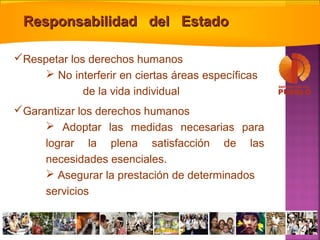 Respetar los derechos humanos
 No interferir en ciertas áreas específicas
de la vida individual
Garantizar los derechos humanos
 Adoptar las medidas necesarias para
lograr la plena satisfacción de las
necesidades esenciales.
 Asegurar la prestación de determinados
servicios
Responsabilidad del EstadoResponsabilidad del Estado
 