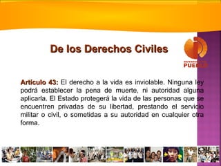 Artículo 43:Artículo 43: El derecho a la vida es inviolable. Ninguna ley
podrá establecer la pena de muerte, ni autoridad alguna
aplicarla. El Estado protegerá la vida de las personas que se
encuentren privadas de su libertad, prestando el servicio
militar o civil, o sometidas a su autoridad en cualquier otra
forma.
De los Derechos CivilesDe los Derechos Civiles
 