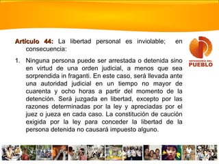 Artículo 44:Artículo 44: La libertad personal es inviolable; en
consecuencia:
1. Ninguna persona puede ser arrestada o detenida sino
en virtud de una orden judicial, a menos que sea
sorprendida in fraganti. En este caso, será llevada ante
una autoridad judicial en un tiempo no mayor de
cuarenta y ocho horas a partir del momento de la
detención. Será juzgada en libertad, excepto por las
razones determinadas por la ley y apreciadas por el
juez o jueza en cada caso. La constitución de caución
exigida por la ley para conceder la libertad de la
persona detenida no causará impuesto alguno.
 