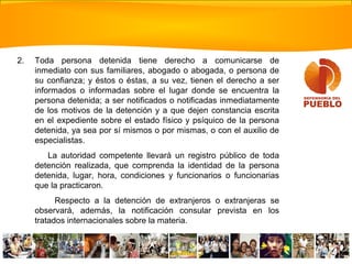 2. Toda persona detenida tiene derecho a comunicarse de
inmediato con sus familiares, abogado o abogada, o persona de
su confianza; y éstos o éstas, a su vez, tienen el derecho a ser
informados o informadas sobre el lugar donde se encuentra la
persona detenida; a ser notificados o notificadas inmediatamente
de los motivos de la detención y a que dejen constancia escrita
en el expediente sobre el estado físico y psíquico de la persona
detenida, ya sea por sí mismos o por mismas, o con el auxilio de
especialistas.
La autoridad competente llevará un registro público de toda
detención realizada, que comprenda la identidad de la persona
detenida, lugar, hora, condiciones y funcionarios o funcionarias
que la practicaron.
Respecto a la detención de extranjeros o extranjeras se
observará, además, la notificación consular prevista en los
tratados internacionales sobre la materia.
 