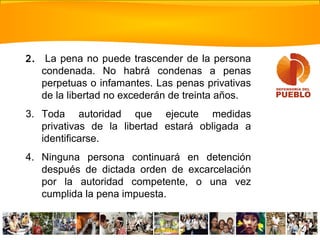 2. La pena no puede trascender de la persona
condenada. No habrá condenas a penas
perpetuas o infamantes. Las penas privativas
de la libertad no excederán de treinta años.
3. Toda autoridad que ejecute medidas
privativas de la libertad estará obligada a
identificarse.
4. Ninguna persona continuará en detención
después de dictada orden de excarcelación
por la autoridad competente, o una vez
cumplida la pena impuesta.
 
