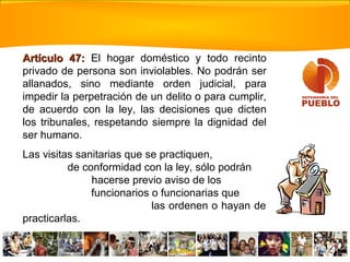 Artículo 47:Artículo 47: El hogar doméstico y todo recinto
privado de persona son inviolables. No podrán ser
allanados, sino mediante orden judicial, para
impedir la perpetración de un delito o para cumplir,
de acuerdo con la ley, las decisiones que dicten
los tribunales, respetando siempre la dignidad del
ser humano.
Las visitas sanitarias que se practiquen,
de conformidad con la ley, sólo podrán
hacerse previo aviso de los
funcionarios o funcionarias que
las ordenen o hayan de
practicarlas.
 