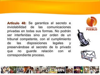 Artículo 48:Artículo 48: Se garantiza el secreto e
inviolabilidad de las comunicaciones
privadas en todas sus formas. No podrán
ser interferidas sino por orden de un
tribunal competente, con el cumplimiento
de las disposiciones legales y
preservándose el secreto de lo privado
que no guarde relación con el
correspondiente proceso.
 