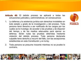 Artículo 49:Artículo 49: El debido proceso se aplicará a todas las
actuaciones judiciales y administrativas; en consecuencia:
1. La defensa y la asistencia jurídica son derechos inviolables en
todo estado y grado de la investigación y del proceso. Toda
persona tiene derecho a ser notificada de los cargos por los
cuales se le investiga; de acceder a las pruebas y de disponer
del tiempo y de los medios adecuados para ejercer su
defensa. Serán nulas las pruebas obtenidas mediante
violación del debido proceso. Toda persona declarada
culpable tiene derecho a recurrir del fallo, con las excepciones
establecidas en esta Constitución y en la ley.
2. Toda persona se presume inocente mientras no se pruebe lo
contrario.
 