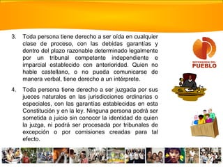 3. Toda persona tiene derecho a ser oída en cualquier
clase de proceso, con las debidas garantías y
dentro del plazo razonable determinado legalmente
por un tribunal competente independiente e
imparcial establecido con anterioridad. Quien no
hable castellano, o no pueda comunicarse de
manera verbal, tiene derecho a un intérprete.
4. Toda persona tiene derecho a ser juzgada por sus
jueces naturales en las jurisdicciones ordinarias o
especiales, con las garantías establecidas en esta
Constitución y en la ley. Ninguna persona podrá ser
sometida a juicio sin conocer la identidad de quien
la juzga, ni podrá ser procesada por tribunales de
excepción o por comisiones creadas para tal
efecto.
 